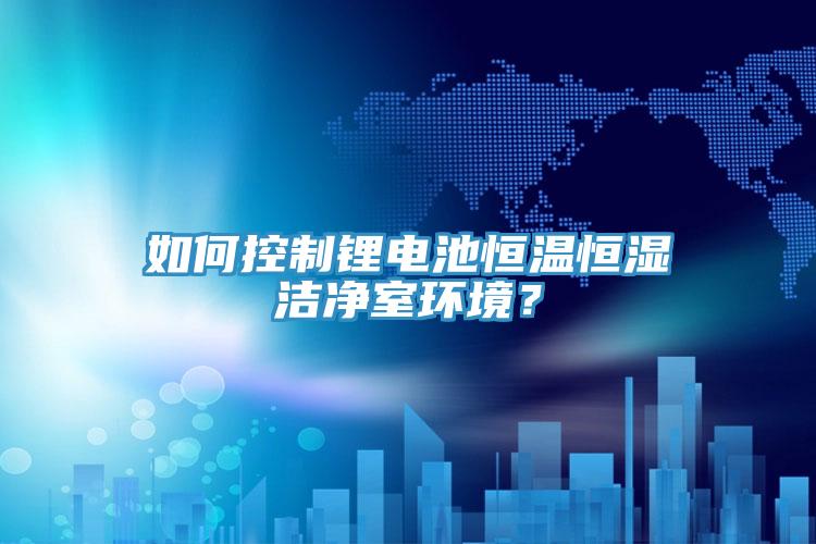 如何控制鋰電池恒溫恒濕潔凈室環(huán)境？
