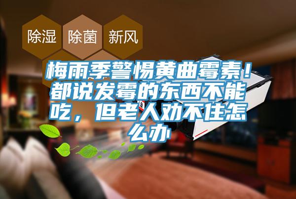 梅雨季警惕黃曲霉素！都說發(fā)霉的東西不能吃，但老人勸不住怎么辦