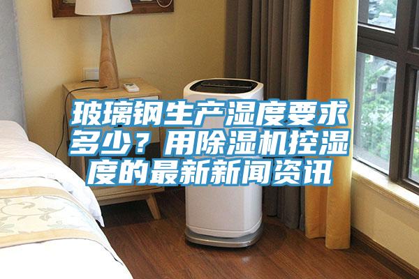 玻璃鋼生產(chǎn)濕度要求多少？用除濕機(jī)控濕度的最新新聞資訊
