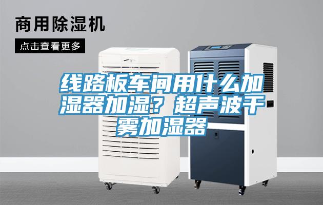 線路板車間用什么加濕器加濕？超聲波干霧加濕器