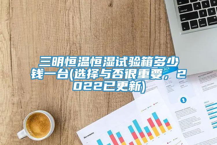 三明恒溫恒濕試驗箱多少錢一臺(選擇與否很重要，2022已更新)