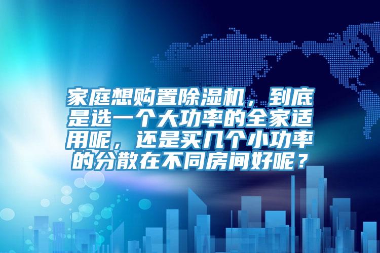 家庭想購(gòu)置除濕機(jī)，到底是選一個(gè)大功率的全家適用呢，還是買幾個(gè)小功率的分散在不同房間好呢？