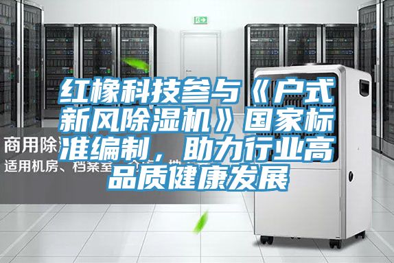 紅橡科技參與《戶式新風(fēng)除濕機(jī)》國(guó)家標(biāo)準(zhǔn)編制，助力行業(yè)高品質(zhì)健康發(fā)展